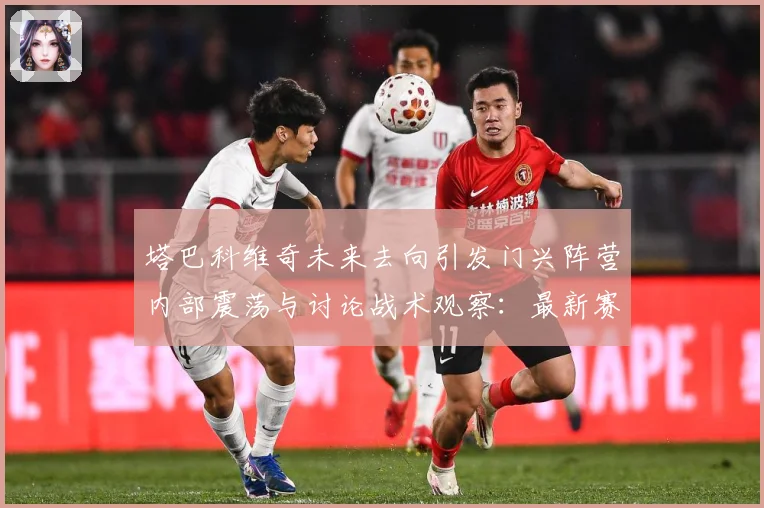 塔巴科维奇未来去向引发门兴阵营内部震荡与讨论战术观察：最新赛事动态与深度分析