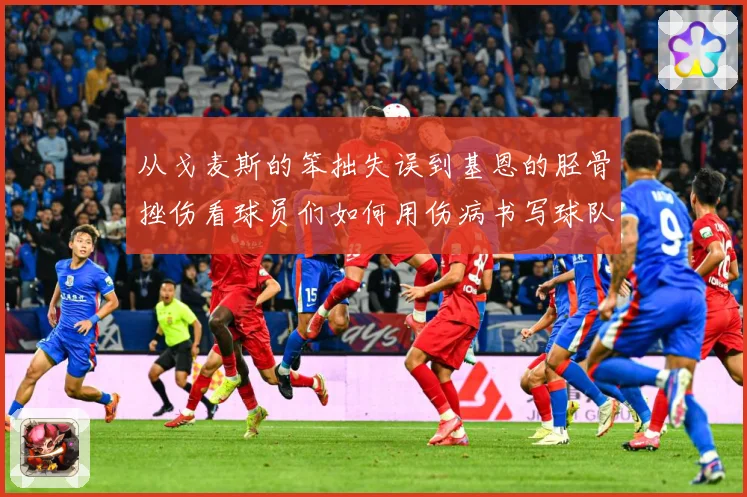从戈麦斯的笨拙失误到基恩的胫骨挫伤看球员们如何用伤病书写球队战术观察：最新赛事动态与深度分析