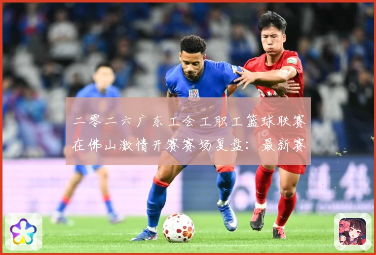 二零二六广东工会工职工篮球联赛在佛山激情开赛赛场复盘：最新赛事动态与深度分析