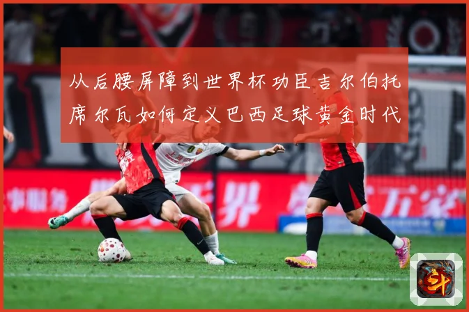 从后腰屏障到世界杯功臣吉尔伯托席尔瓦如何定义巴西足球黄金时代解析：最新赛事动态与深度分析