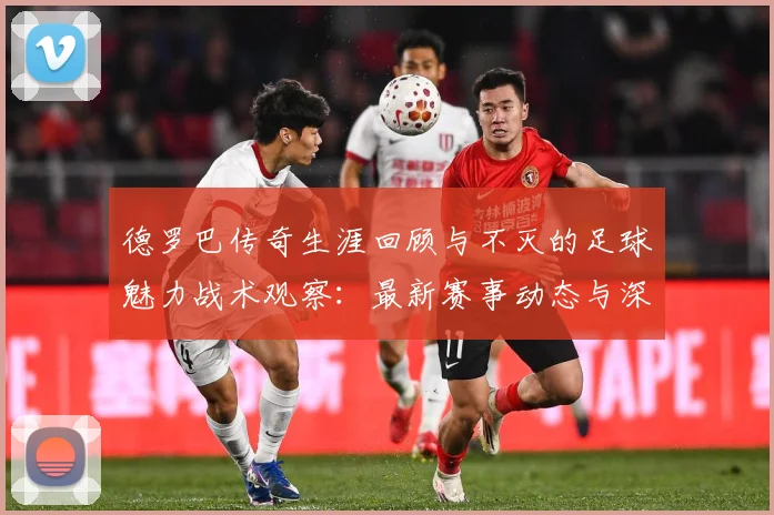 德罗巴传奇生涯回顾与不灭的足球魅力战术观察：最新赛事动态与深度分析