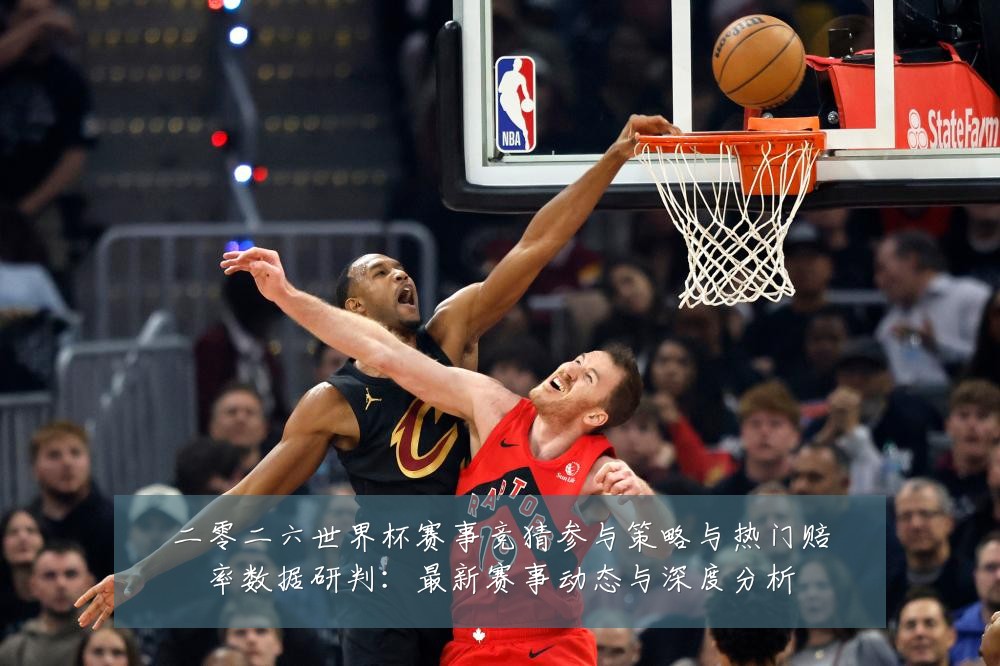 二零二六世界杯赛事竞猜参与策略与热门赔率数据研判：最新赛事动态与深度分析